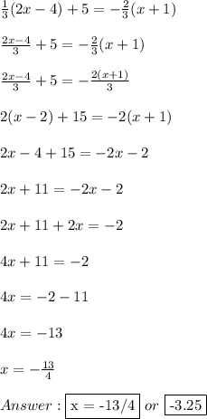 \frac{1}{3} (2x-4)+5=- \frac{2}{3}(x + 1) \\ \\  \frac{2x-4}{3} +5=- \frac{2}{3} (x + 1) \\ \\  \frac{2x-4}{3} +5=- \frac{2(x + 1)}{3} \\ \\ 2(x - 2) + 15 = -2(x + 1) \\ \\ 2x - 4 + 15 = -2x - 2 \\ \\ 2x + 11 = -2x - 2 \\ \\ 2x + 11 + 2x = -2 \\ \\ 4x + 11 = -2 \\ \\ 4x = -2 - 11 \\ \\ 4x = -13 \\ \\ x = - \frac{13}{4} \\ \\  \fbox {x = -13/4} \ or \ \fbox {-3.25}