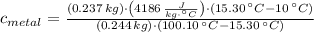 c_{metal} = \frac{(0.237\,kg)\cdot \left(4186\,\frac{J}{kg\cdot ^{\circ}C} \right)\cdot (15.30\,^{\circ}C-10\,^{\circ}C)}{(0.244\,kg)\cdot (100.10\,^{\circ}C-15.30\,^{\circ}C)}