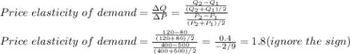 Price \ elasticity\ of \ demand=\frac{\Delta Q}{\Delta P} =\frac{\frac{Q_2-Q_1}{(Q_2+Q_1)/2} }{\frac{P_2-P_1}{(P_2+P_1)/2} } \\\\Price \ elasticity\ of \ demand=\frac{\frac{120-80}{(120+80)/2} }{\frac{400-500}{(400+500)/2} }=\frac{0.4}{-2/9} =1.8 (ignore \ the\ sign)