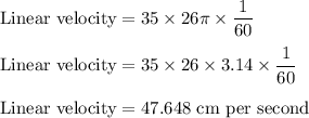 \rm Linear \ velocity = 35  \times 26\pi \times \dfrac{1}{60}\\\\Linear \ velocity =  35  \times 26 \times 3.14 \times \dfrac{1}{60}\\\\ Linear \ velocity =47.648 \ cm \ per \ second