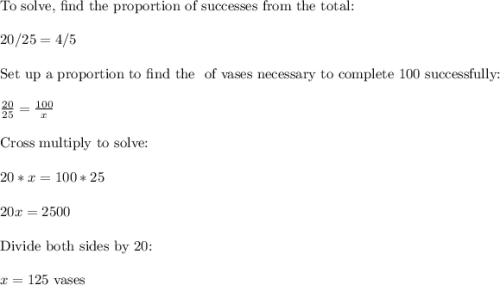 \text{To solve, find the proportion of successes from the total:}\\\\20 / 25 = 4 / 5\\\\\text{Set up a proportion to find the # of vases necessary to complete 100 successfully:}\\\\\frac{20}{25}  = \frac{100}{x} \\\\\text{Cross multiply to solve:}\\\\20 * x = 100 * 25\\\\20x = 2500\\\\\text{Divide both sides by 20:}\\\\x = 125 \text{ vases}