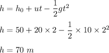h=h_0+ut-\dfrac{1}{2}gt^2\\\\h=50+20\times 2-\dfrac{1}{2}\times 10\times 2^2\\\\h=70\ m