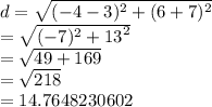d =  \sqrt{ ({ - 4 - 3})^{2} +  ({6 + 7})^{2}  }  \\  =  \sqrt{( { - 7})^{2}  +  {13}^{2} }  \\  =  \sqrt{49 + 169}  \:  \:  \:  \:  \:  \:  \:  \\  =  \sqrt{218}  \:  \:  \:  \:  \:  \:  \:  \:  \:  \:  \:  \:  \:  \:  \:  \:  \:  \\  = 14.7648230602