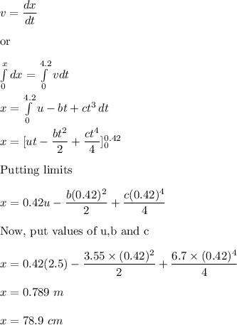 v=\dfrac{dx}{dt}\\\\\text{or}\\\\\int\limits_0^x {dx} =\int\limits^{4.2}_0 {vdt} \\\\x=\int\limits^{4.2}_0 {u-bt+ct^3} \, dt\\\\x=[ut-\dfrac{bt^2}{2}+\dfrac{ct^4}{4}]_0^ {0.42}\\\\\text{Putting limits}\\\\x=0.42u-\dfrac{b(0.42)^2}{2}+\dfrac{c(0.42)^4}{4}\\\\\text{Now, put values of u,b and c}\\\\x=0.42(2.5)-\dfrac{3.55\times (0.42)^2}{2}+\dfrac{6.7\times (0.42)^4}{4}\\\\x=0.789\ m\\\\x=78.9\ cm