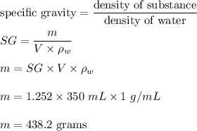 \text{specific gravity}=\dfrac{\text{density of substance}}{\text{density of water}}\\\\SG=\dfrac{m}{V\times \rho_w}\\\\m=SG\times V\times \rho_w\\\\m=1.252\times 350\ mL\times 1\ g/mL\\\\m=438.2\ \text{grams}