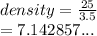 density =  \frac{25}{3.5}  \\  = 7.142857...