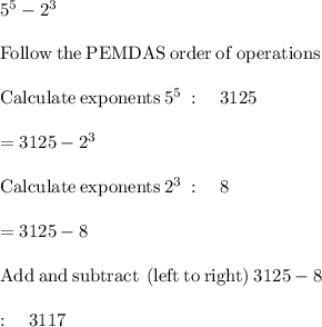 5^5 - 2^3\\\\\mathrm{Follow\:the\:PEMDAS\:order\:of\:operations}\\\\\mathrm{Calculate\:exponents}\:5^5\::\quad 3125\\\\=3125-2^3\\\\\mathrm{Calculate\:exponents}\:2^3\::\quad 8\\\\=3125-8\\\\\mathrm{Add\:and\:subtract\:\left(left\:to\:right\right)}\:3125-8\:\\\\:\quad 3117