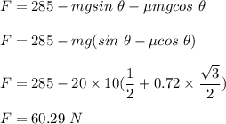 F=285 - mgsin\ \theta - \mu mg cos \ \theta\\ \\F=285-mg( sin \ \theta - \mu cos\ \theta)\\\\F=285 - 20\times 10( \dfrac{1}{2}+0.72\times \dfrac{\sqrt{3}}{2})\\\\F=60.29\ N