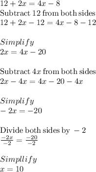12+2x=4x-8\\\mathrm{Subtract\:}12\mathrm{\:from\:both\:sides}\\12+2x-12=4x-8-12\\\\Simplify\\2x=4x-20\\\\\mathrm{Subtract\:}4x\mathrm{\:from\:both\:sides}\\2x-4x=4x-20-4x\\\\Simplify\\-2x=-20\\\\\mathrm{Divide\:both\:sides\:by\:}-2\\\frac{-2x}{-2}=\frac{-20}{-2}\\\\Simpllify\\x =10