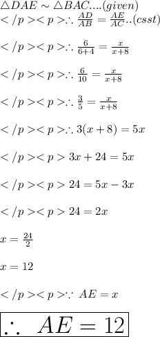 \triangle DAE \sim\triangle BAC.... (given) \\\therefore \frac{AD}{AB} = \frac{AE}{AC}.. (csst) \\\\\therefore \frac{6}{6+4} = \frac{x}{x+8} \\\\ \therefore \frac{6}{10} = \frac{x}{x+8} \\\\ \therefore \frac{3}{5} = \frac{x}{x+8} \\\\ \therefore 3(x+8) = 5x\\\\3x + 24 = 5x \\\\24= 5x - 3x \\\\24= 2x \\ \\ x =  \frac{24}{2}  \\  \\ x = 12 \\  \\  \because \: AE = x \\  \\   \huge \red{ \boxed{\therefore \: \: AE = 12}}