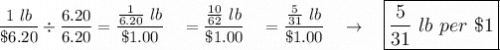 \dfrac{ 1\ lb}{\$6.20}\div \dfrac{6.20}{6.20}=\dfrac{\frac{1}{6.20}\ lb}{\$1.00}\quad =\dfrac{\frac{10}{62}\ lb}{\$ 1.00}\quad =\dfrac{\frac{5}{31}\ lb}{\$1.00}\quad \rightarrow \quad \large\boxed{\dfrac{5}{31}\ lb\ per\ \$1}