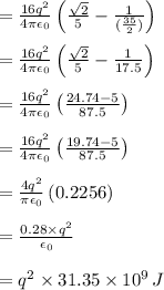 =\frac{16q^2}{4\pi\epsilon_0}\left ( \frac{\sqrt2}{5}-\frac{1}{ (\frac{35}{2})}}\right )\\\\=\frac{16q^2}{4\pi\epsilon_0}\left ( \frac{\sqrt2}{5}-\frac{1}{17.5}}\right )\\\\ =\frac{16q^2}{4\pi\epsilon_0}\left ( \frac{ 24.74- 5 }{87.5}}\right )\\\\ =\frac{16q^2}{4\pi\epsilon_0}\left ( \frac{ 19.74- 5 }{87.5}}\right )\\\\ =\frac{4q^2}{\pi\epsilon_0}\left ( 0.2256 }\right )\\\\= \frac{0.28 \times q^2}{ \epsilon_0}\\\\=q^2\times31.35 \times10^9\,J
