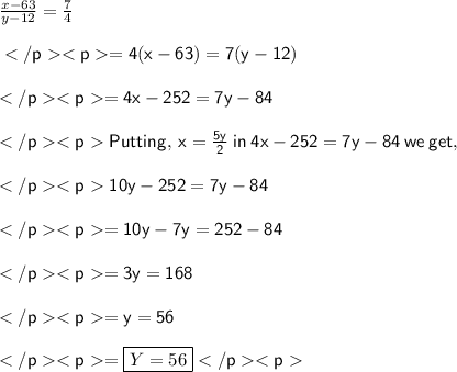 \frac{x-63}{y-12}=\frac{7}{4} \\\\\sf=4(x-63)=7(y-12) \\\\\sf=4x-252=7y-84 \\\\\sfPutting,\:x=\frac{5y}{2}\:in\: 4x-252=7y-84\:we\: get, \\\\\sf10y-252=7y-84 \\\\\sf=10y-7y=252-84 \\\\\sf=3y=168 \\\\\sf=y=56 \\\\\sf=\boxed{Y=56}