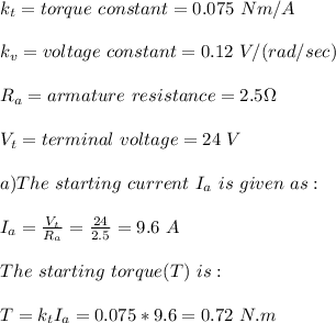 k_t=torque\ constant=0.075\ Nm/A\\\\k_v=voltage\ constant=0.12\ V/(rad/sec)\\\\R_a=armature \ resistance=2.5 \Omega\\\\V_t=terminal\ voltage=24\ V\\\\a)The \ starting\ current\ I_a\ is\ given \ as:\\\\I_a=\frac{V_t}{R_a} =\frac{24}{2.5} =9.6\ A\\\\The \ starting\ torque(T)\ is:\\\\T=k_tI_a=0.075*9.6=0.72\ N.m