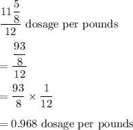 \dfrac{11\dfrac{5}{8}}{12}\ \text{dosage per pounds}\\\\=\dfrac{\dfrac{93}{8}}{12}\\\\=\dfrac{93}{8}\times \dfrac{1}{12}\\\\=0.968\ \text{dosage per pounds}