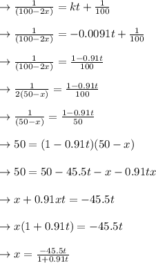 \to \frac{1}{(100-2x)} = kt +\frac{1}{100} \\\\\to \frac{1}{(100-2x)} = -0.0091t + \frac{1}{100}\\\\\to \frac{1}{(100-2x)} =  \frac{1 -0.91t}{100}\\\\\to \frac{1}{2(50-x)} =  \frac{1 -0.91t}{100}\\\\\to \frac{1}{(50-x)} =  \frac{1 -0.91t}{50}\\\\\to 50= (1-0.91t)(50-x)\\\\\to 50 = 50-45.5t-x-0.91tx\\\\\to x+0.91xt= -45.5t\\\\\to x(1+0.91t)= -45.5t\\\\\to x=\frac{-45.5t}{1+0.91t}