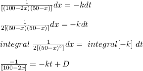 \frac{1}{[(100 - 2x)(50 - x)]} dx = -k dt\\\\\frac{1}{2[(50 - x)(50 - x)]} dx = -k dt\\\\\ integral\  \frac{1}{2[(50 - x)^2]} dx =\ integral [-k ] \ dt\\\\\frac{-1}{[100-2x]} = -kt + D \\\\