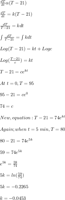 \frac{dT}{dt} \alpha (T-21)\\\\\frac{dT}{dt} = k (T-21)\\\\\frac{dT}{T-21} = kdt\\\\\int\limits {\frac{dT}{T-21}}  =  \int\limits kdt\\\\Log(T-21) =kt +  Logc \\\\Log (\frac{T-21}{c} ) = kt\\\\T -21 = ce^{kt}\\\\At \ t = 0, T = 95\\\\95-21 = ce^0\\\\74 = c\\\\New, equation: T -21 = 74e^{kt}\\\\Again; when \ t= 5\ min, T = 80\\\\80 -21 = 74e^{5k}\\\\59 = 74e^{5k}\\\\e^{5k} = \frac{59}{74}\\\\ 5k = ln(\frac{59}{74})\\\\5k = -0.2265\\\\k = -0.0453