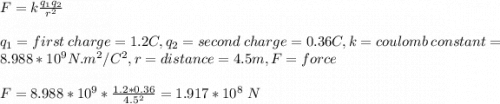 F=k\frac{q_1q_2}{r^2}\\ \\q_1=first\ charge = 1.2C,q_2=second\ charge=0.36C,k=coulomb\ constant=8.988*10^9 N.m^2/C^2, r=distance=4.5m,F=force\\\\F=8.988*10^9*\frac{1.2*0.36}{4.5^2} =1.917*10^8\ N