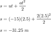 s=ut+\dfrac{at^2}{2}\\\\s=(-15)(2.5)+\dfrac{2(2.5)^2}{2}\\\\s=-31.25\ m