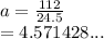 a =  \frac{112}{24.5}  \\  = 4.571428...