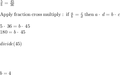 \frac{5}{b} =\frac{45}{36}\\\\\mathrm{Apply\:fraction\:cross\:multiply:\:if\:}\frac{a}{b}=\frac{c}{d}\mathrm{\:then\:}a\cdot \:d=b\cdot \:c\\\\5\cdot \:36=b\cdot \:45\\180=b\cdot \:45\\\\divide(45)\\\\\\\\\\b=4