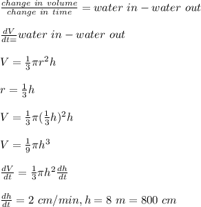 \frac{change\ in\ volume}{change\ in \ time}=water\ in-water\ out\\ \\\frac{dV}{dt=} water\ in-water\ out\\\\V=\frac{1}{3}\pi r^2h\\ \\r=\frac{1}{3}h \\\\V=\frac{1}{3}\pi (\frac{1}{3}h )^2h\\\\V=\frac{1}{9} \pi h^3\\\\\frac{dV}{dt} =\frac{1}{3} \pi h^2\frac{dh}{dt}\\\\\frac{dh}{dt}=2\ cm/min,h=8\ m=800\ cm\\\\