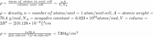 \rho=\frac{mass\ of\ atoms\ in\ unit\ cell}{volume\ unit\ cell} =\frac{nA}{V_cN_A} \\\\\rho=density, n= number\ of\ atoms/unit=1\ atom/unit\ cell,A=atomic\ weight=70.4\ g/mol,N_A=avogadro\ constant=6.023*10^{23}atoms/mol,V=volume=2R^3=[2(0.126*10^{-8})]^3cm\\\\\rho=\frac{1*70.4}{[2(0.126*10^{-8})]^3*6.023*10^{23}} =7304g/cm^3