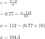 z=\frac{x-\mu}{\sigma}\\\\-0.77=\frac{x-112}{10}\\\\x=112-(0.77\times 10)\\\\x=104.3