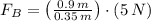 F_{B}= \left(\frac{0.9\,m}{0.35\,m} \right)\cdot (5\,N)