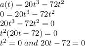 a(t) = 20t^3-72t^2\\0 = 20t^3-72t^2\\20t^3-72t^2 = 0\\t^2(20t-72) = 0\\t^2 =0 \ and \ 20t-72 = 0