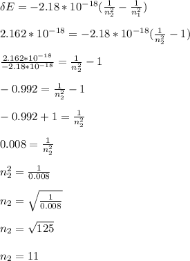 \delta E = -2.18*10^{-18}(\frac{1}{n_2^2}-\frac{1}{n_1^2} )\\\\ 2.162*10^{-18} =  -2.18*10^{-18}(\frac{1}{n_2^2}-1 )\\\\\frac{ 2.162*10^{-18}}{-2.18*10^{-18}} = \frac{1}{n_2^2}-1\\\\-0.992 = \frac{1}{n_2^2}-1\\\\-0.992 + 1 = \frac{1}{n_2^2}\\\\0.008 = \frac{1}{n_2^2}\\\\n_2^2 = \frac{1}{0.008}\\\\ n_2 = \sqrt{\frac{1}{0.008}}\\\\ n_2 = \sqrt{125}\\\\n_2 = 11