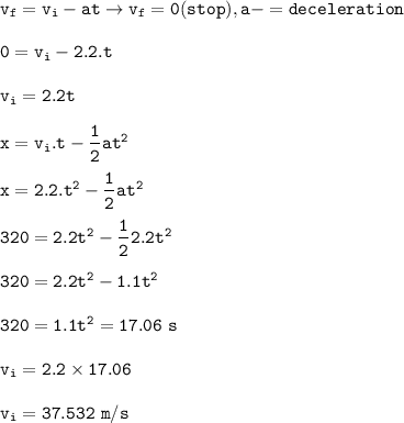 \tt v_f=v_i-at\rightarrow v_f=0(stop),a-=deceleration\\\\0=v_i-2.2.t\\\\v_i=2.2t\\\\x=v_i.t-\dfrac{1}{2}at^2\\\\x=2.2.t^2-\dfrac{1}{2}at^2\\\\320=2.2t^2-\dfrac{1}{2}2.2t^2\\\\320=2.2t^2-1.1t^2\\\\320=1.1t^2\Rightarrowt=17.06~s\\\\v_i=2.2\times 17.06\\\\v_i=37.532~m/s