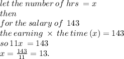 let \: the \: number \: of \: hrs \:  = x \\ then \\ for  \: the \: salary \: of \: \: 143 \:  \\ the \: earning \:  \times  \: the \: time \: (x) = 143 \\ so \: 11x \:  = 143 \\ x =  \frac{143}{11}  = 13.