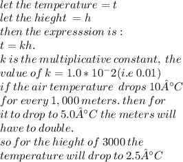 \\  let \: the \: temperature = t \\  let \: the \:hieght \: = h \\ then \: the \: expresssion \: is :  \\ t =  kh. \\k  \: is \: the \: multiplicative \: constant, \:the\: \\value\: of \:k=1.0*10^-2(i.e\: 0.01) \\ if \:  the  \: air  \: temperature \:   \: drops  \: 10°C \:   \\ for \:  every \:  1,000 \:  meters. \: then \: for \\  \: it \: to \: drop \: to \: 5.0°C  \: the \: meters \: will  \\ \: have \: to \: double. \\ so \: for \: the \: hieght \: of \: 3000 \: the \:  \\ temperature \: will \: drop \: to \: 2.5°C