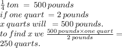 \frac{1}{4}  \: ton \:  =  \: 500 \: pounds \\ if \: one \: quart \:  = 2 \: pounds \\ x \: quarts \: will \:  \:  = 500 \: pounds. \\ to \: find \: x \: we \:  \frac{500 \: pounds \times one \: quart}{2 \: pounds}  = \\ 250 \: quarts.