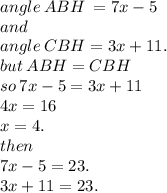 angle \: ABH  \: =7x - 5 \\  and \\  angle  \: CBH =3x+11. \\ but \: ABH = CBH \\ so \: 7x - 5 = 3x + 11 \\ 4x = 16 \\ x = 4. \\ then \\7x - 5 = 23. \\ 3x+11 = 23.