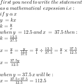 first \: you \: need \: to \: write \: the  \: statement \:  \\ as \: a \: mathematical\: \: expession  \: i.e :   \\ if \: y \:  \alpha  \: x \\ y \:  = kx \\ k =  \frac{y}{x} \\ when \: y \:  = 12.5 \: and \: x \:  =  \: 37.5 \: then :  \\ k =  \frac{12.5}{37.5}  \\ \\ x =  \frac{y}{k}  =  \frac{y}{ \frac{12.5}{37.5} }  =  \frac{y}{1}  \div  \frac{12.5}{37.5}  =  \frac{y}{1}  \times  \frac{37.5}{12.5}  \\  \\ x =  \frac{37.5y}{12.5}  \\  \\ when \: y = 37.5 \: x \: will \: be :  \\ x =  \frac{37.5 \times 37.5}{12.5} = 112.5