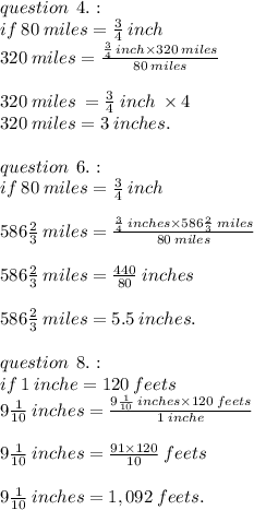 question \:  \: 4. :  \\ if \: 80 \: miles =  \frac{3}{4} \: inch \\  320 \: miles =  \frac{ \frac{3}{4} \: inch \times 320 \: miles }{80 \: miles}  \\  \\ 320 \: miles \:  =  \frac{3}{4}  \: inch \:  \times 4 \\ 320 \: miles = 3 \: inches. \\  \\ question \:  \: 6. :  \\ if \: 80 \: miles =  \frac{3}{4} \: inch \\  \\ 586 \frac{2}{3} \: miles  =  \frac{ \frac{3}{4} \: inches \times586 \frac{2}{3} \:  miles }{80 \: miles}  \\  \\ 586 \frac{2}{3} \: miles  =  \frac{440}{80}   \: inches\\ \\ 586 \frac{2}{3} \: miles  = 5.5 \: inches. \\  \\ question \:  \: 8. :  \\ if \: 1 \: inche = 120 \: feets \\ 9 \frac{1}{10} \: inches  =  \frac{9 \frac{1}{10} \: inches \times 120 \: feets }{1 \: inche}  \\  \\ 9 \frac{1}{10} \: inches  = \frac{91 \times 120}{10}  \: feets \\  \\ 9 \frac{1}{10} \: inches  =1,092 \: feets.