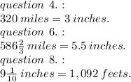 question \:  \: 4. :  \\ 320 \: miles = 3 \: inches.   \\ question \:  \: 6. :   \\586 \frac{2}{3} \: miles  = 5.5  \: inches.\\  question \:  \: 8. :   \\ 9 \frac{1}{10} \: inches  =1,092 \: feets.