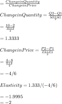 = \frac{Change in Quantity}{Change in Price} \\\\Change in Quantity = \frac{Q2 - Q1}{\frac{Q2 + Q1}{2} } \\\\= \frac{10 - 2}{\frac{10 + 2}{2} } \\\\= 1.3333\\\\Change in Price =  \frac{P2 - P1}{\frac{P2 + P1}{2} }\\\\= \frac{4 - 8}{\frac{8 + 4}{2} }\\\\= -4/6\\\\Elasticity = 1.333/(-4/6)\\\\= -1.9995\\= -2