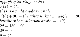 applying \: the \: tingle  \: rule :  \\  \angle( \theta)  = 45. \\ this \: is \: a \:  right \: angle \: triangle \\ \angle( \theta)  + 90 \:  + the \: other \: unknown \: angle \:  = 180 \\ but \: the \: other \: unknown \: angle \:  =\angle( \theta)  \\ 2\theta = 180 - 90 \\ 2\theta = 90 \\ \theta = 45.