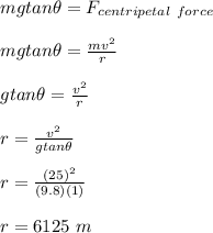 mg tan \theta = F_{centripetal \ force}\\\\mg tan \theta  = \frac{mv^2}{r}\\\\ g tan \theta  = \frac{v^2}{r}\\\\r = \frac{v^2}{ g tan \theta}\\\\r = \frac{(25)^2}{(9.8)(1)} \\\\r = 6125 \ m