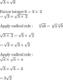 \sqrt{3} \times \sqrt{6}\\\\\mathrm{Factor\:integer\:}6=3\times\:2\\=\sqrt{3}\times\sqrt{3\times\:2}\\\\\mathrm{Apply\:radical\:rule}:\quad \sqrt[n]{ab}=\sqrt[n]{a}\sqrt[n]{b}\\\\\sqrt{3\times\:2}=\sqrt{3}\times\sqrt{2}\\\\=\sqrt{3}\times\sqrt{3}\times\sqrt{2}\\\\\mathrm{Apply\:radical\:rule}:\\\quad \sqrt{a}\times\sqrt{a}=a\\\\\sqrt{3}\times\sqrt{3}=3\\\\=3\sqrt{2}