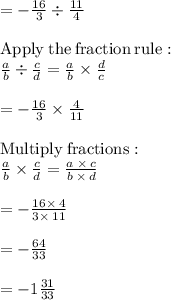 =-\frac{16}{3}\div \frac{11}{4}\\\\\mathrm{Apply\:the\:fraction\:rule}:\\\quad \frac{a}{b}\div \frac{c}{d}=\frac{a}{b}\times \frac{d}{c}\\\\=-\frac{16}{3}\times \frac{4}{11}\\\\\mathrm{Multiply\:fractions}:\\\quad \frac{a}{b}\times \frac{c}{d}=\frac{a\:\times \:c}{b\:\times \:d}\\\\=-\frac{16\times \:4}{3\times \:11}\\\\=-\frac{64}{33}\\\\=-1\frac{31}{33}