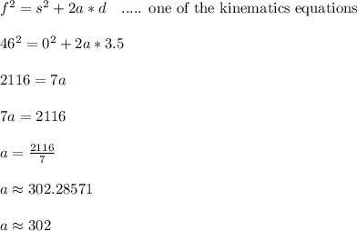 f^2 = s^2 + 2a*d \ \ \text{ ..... one of the kinematics equations}\\\\46^2 = 0^2 + 2a*3.5\\\\2116 = 7a\\\\7a = 2116\\\\a = \frac{2116}{7}\\\\a \approx 302.28571\\\\a \approx 302
