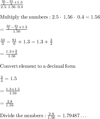 \frac{\frac{50}{3}-\frac{91}{6}+1.3}{2.5\cdot \:1.56\cdot \:0.4}\\\\\mathrm{Multiply\:the\:numbers:}\:2.5\cdot \:1.56\cdot \:0.4=1.56\\\\=\frac{\frac{50}{3}-\frac{91}{6}+1.3}{1.56}\\\\\frac{50}{3}-\frac{91}{6}+1.3 = 1.3+\frac{3}{2}\\ \\=\frac{1.3+\frac{3}{2}}{1.56}\\\\\mathrm{Convert\:element\:to\:a\:decimal\:form}\\\\\frac{3}{2}=1.5\\\\=\frac{1.3+1.5}{1.56}\\\\=\frac{2.8}{1.56}\\\\\mathrm{Divide\:the\:numbers:}\:\frac{2.8}{1.56}=1.79487\dots