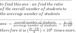 ............................................................... \\ to \: find \: this\: ans  :we \: find \: the \: ratio \\ of \: the \: overall \:  number \:  of \: students \: to \: \\  the \: aveerage \: number \:o f \:students \\ ............................................................... \\ans \:  =  \frac{overall \:  number \:  of \: students}{aveerage \: number \:o f \:students} =  \frac{k - 12}{8 \times 10^2} \\ therefore \: it \: is \:    (\frac{(k - 12)}{8}  )\times 10^2 \: \: times \:  more.