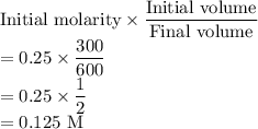 \text{Initial molarity}\times\dfrac{\text{Initial volume}}{\text{Final volume}}\\ =0.25\times\dfrac{300}{600}\\ =0.25\times\dfrac{1}{2}\\ =0.125\ \text{M}