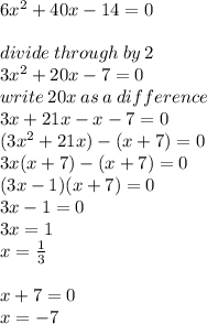 6 {x}^{2} + 40x - 14 = 0 \\  \\ divide \: through \: by \: 2 \\ 3 {x}^{2} + 20 x - 7 = 0 \\ write \: 20x \: as \: a \: difference \\ 3x + 21x - x - 7 = 0 \\ (3 {x}^{2} + 21x) - (x + 7) = 0\\ 3x(x + 7) - (x + 7) = 0 \\ (3x - 1)(x + 7) = 0 \\ 3x - 1 = 0 \\ 3x = 1 \\ x =  \frac{1}{3}  \\  \\ x + 7 = 0 \\ x =  - 7